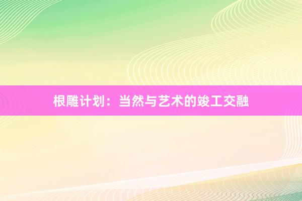根雕计划:当然与艺术的竣工交融