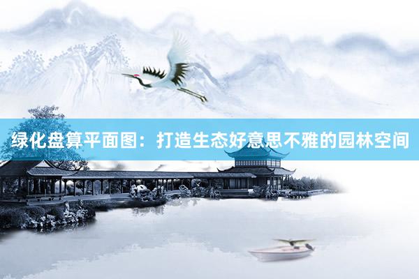绿化盘算平面图：打造生态好意思不雅的园林空间