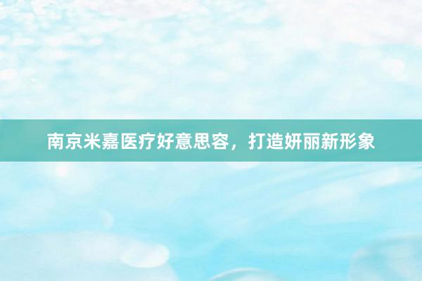 南京米嘉医疗好意思容，打造妍丽新形象